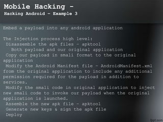 Mobile Hacking -
Hacking Android – Example 3
Embed a payload into any android application
The Injection process high level:
Disassemble the apk files – apktool
Both payload and our original application
Copy our payload in smali format to the original
application
Modify the Android Manifest file – AndroidManifest.xml
from the original application to include any additional
permission required for the payload in addition to
services.
Modify the smali code in original application to inject
new smali code to invoke our payload when the original
application is launched.
Assemble the new apk file – apktool
Generate new keys & sign the apk file
Deploy
 