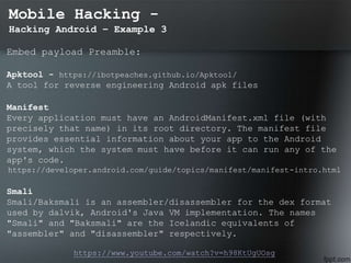Mobile Hacking -
Hacking Android – Example 3
Embed payload Preamble:
Apktool - https://ibotpeaches.github.io/Apktool/
A tool for reverse engineering Android apk files
Manifest
Every application must have an AndroidManifest.xml file (with
precisely that name) in its root directory. The manifest file
provides essential information about your app to the Android
system, which the system must have before it can run any of the
app's code.
https://developer.android.com/guide/topics/manifest/manifest-intro.html
Smali
Smali/Baksmali is an assembler/disassembler for the dex format
used by dalvik, Android's Java VM implementation. The names
"Smali" and "Baksmali" are the Icelandic equivalents of
"assembler" and "disassembler" respectively.
https://www.youtube.com/watch?v=h98KtUgUOsg
 
