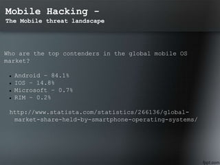 Mobile Hacking -
The Mobile threat landscape
Who are the top contenders in the global mobile OS
market?
 Android – 84.1%
 IOS – 14.8%
 Microsoft – 0.7%
 RIM – 0.2%
http://www.statista.com/statistics/266136/global-
market-share-held-by-smartphone-operating-systems/
 