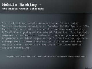 Mobile Hacking -
The Mobile threat landscape
Over 1.4 billion people across the world are using
Android devices, according to Google. Unlike Apple’s iOS,
Android is not tied to a specific manufacturer, making
it's OS the top dog of the global OS market (Statistica).
However, since Android dominates the smartphone market,
it presents an ideal opportunity for hackers to tap into
a large base of user information. It’s essential for
Android users, as well as iOS users, to learn how to
protect themselves.
https://www.blackhat.com/latestintel/05122016-mobile-hacking.html
 