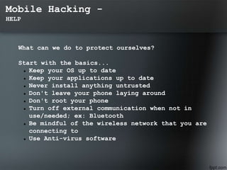 Mobile Hacking -
HELP
What can we do to protect ourselves?
Start with the basics...
 Keep your OS up to date
 Keep your applications up to date
 Never install anything untrusted
 Don't leave your phone laying around
 Don't root your phone
 Turn off external communication when not in
use/needed; ex: Bluetooth
 Be mindful of the wireless network that you are
connecting to
 Use Anti-virus software
 