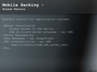 Mobile Hacking -
Attack Vectors
Possible vectors for exploitation include:
 Manual Installation
– Direct Access to the device
– Use of client-server programs – ex: ADB
 Social Engineering
 Text Messages – ex: stagefright
 RCE vulnerabilities – ex: ADB
– exploit/android/adb/adb_server_exec
 Etc.
 