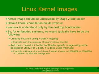 Linux Kernel Images
Kernel Image should be understood by Stage 2 Bootloader
Default kernel compilation builds vmlinux
vmlinux is understood only by the desktop bootloaders
So, for embedded systems, we would typically have to do the
following
  Creating linux.bin using <cross>-objcopy
    Example: arm-linux-objcopy -O binary vmlinux linux.bin
  And then, convert it into the bootloader specific image using some
  bootloader utility. For u-boot, it is done using mkimage
    Example: mkimage -A arm -O linux -T kernel -C none -a 20008000 -e 20008000
    -n “Custom” -d linux.bin uImage.arm




                © 2012 Anil Kumar Pugalia <email@sarika-pugs.com>                11
                               All Rights Reserved.
 
