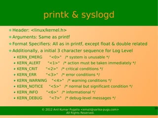 printk & syslogd
Header: <linux/kernel.h>
Arguments: Same as printf
Format Specifiers: All as in printf, except float & double related
Additionally, a initial 3 character sequence for Log Level
  KERN_EMERG       "<0>" /* system is unusable */
  KERN_ALERT      "<1>" /* action must be taken immediately */
  KERN_CRIT      "<2>" /* critical conditions */
  KERN_ERR       "<3>" /* error conditions */
  KERN_WARNING       "<4>" /* warning conditions */
  KERN_NOTICE      "<5>" /* normal but significant condition */
  KERN_INFO      "<6>" /* informational */
  KERN_DEBUG       "<7>" /* debug-level messages */


               © 2012 Anil Kumar Pugalia <email@sarika-pugs.com>     20
                              All Rights Reserved.
 