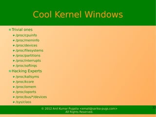 Cool Kernel Windows
Trivial ones
  /proc/cpuinfo
  /proc/meminfo
  /proc/devices
  /proc/filesystems
  /proc/partitions
  /proc/interrupts
  /proc/softirqs
Hacking Experts
  /proc/kallsyms
  /proc/kcore
  /proc/iomem
  /proc/ioports
  /proc/bus/*/devices
  /sys/class
                     © 2012 Anil Kumar Pugalia <email@sarika-pugs.com>   22
                                    All Rights Reserved.
 