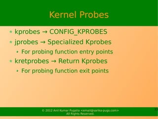 Kernel Probes
kprobes → CONFIG_KPROBES
jprobes → Specialized Kprobes
  For probing function entry points
kretprobes → Return Kprobes
  For probing function exit points




         © 2012 Anil Kumar Pugalia <email@sarika-pugs.com>   23
                        All Rights Reserved.
 