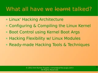 What all have we learnt talked?
 Linux' Hacking Architecture
 Configuring & Compiling the Linux Kernel
 Boot Control using Kernel Boot Args
 Hacking Flexibility w/ Linux Modules
 Ready-made Hacking Tools & Techniques




         © 2012 Anil Kumar Pugalia <email@sarika-pugs.com>   31
                        All Rights Reserved.
 