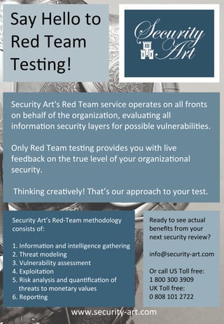 Say	Hello	to	
Red	Team	
Tes�ng!
Security	Art's	Red	Team	service	operates	on	all	fronts	
on	behalf	of	the	organiza�on,	evalua�ng	all	
informa�on	security	layers	for	possible	vulnerabili�es.		

Only	Red	Team	tes�ng	provides	you	with	live	
feedback	on	the	true	level	of	your	organiza�onal	
security.

	Thinking	crea�vely!	That’s	our	approach	to	your	test.


Security	Art’s	Red-Team	methodology		      Ready	to	see	actual	
consists	of:                               benefits	from	your	
                                           next	security	review?
1.	Informa�on	and	intelligence	gathering
2.	Threat	modeling                         info@security-art.com
3.	Vulnerability	assessment
4.	Exploita�on                             Or	call	US	Toll	free:	
5.	Risk	analysis	and	quan�fica�on	of	      1	800	300	3909		
				threats	to	monetary	values	            UK	Toll	free:	
6.	Repor�ng                                0	808	101	2722

                   www.security-art.com
 