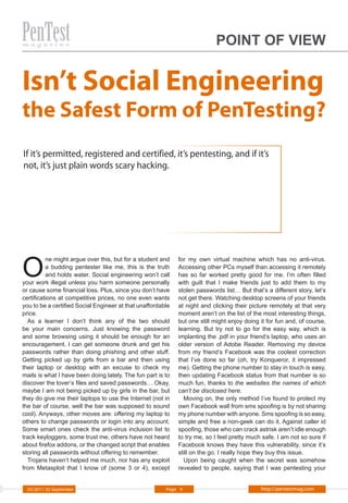 POINT OF VIEW


Isn’t Social Engineering
the Safest Form of PenTesting?
If it’s permitted, registered and certified, it’s pentesting, and if it’s
not, it’s just plain words scary hacking.




O
          ne might argue over this, but for a student and    for my own virtual machine which has no anti-virus.
          a budding pentester like me, this is the truth     Accessing other PCs myself than accessing it remotely
          and holds water. Social engineering won’t call     has so far worked pretty good for me. I’m often filled
your work illegal unless you harm someone personally         with guilt that I make friends just to add them to my
or cause some financial loss. Plus, since you don’t have     stolen passwords list… But that’s a different story, let’s
certifications at competitive prices, no one even wants      not get there. Watching desktop screens of your friends
you to be a certified Social Engineer at that unaffordable   at night and clicking their picture remotely at that very
price.                                                       moment aren’t on the list of the most interesting things,
  As a learner I don’t think any of the two should           but one still might enjoy doing it for fun and, of course,
be your main concerns. Just knowing the password             learning. But try not to go for the easy way, which is
and some browsing using it should be enough for an           implanting the .pdf in your friend’s laptop, who uses an
encouragement. I can get someone drunk and get his           older version of Adobe Reader. Removing my device
passwords rather than doing phishing and other stuff.        from my friend’s Facebook was the coolest correction
Getting picked up by girls from a bar and then using         that I’ve done so far (oh, try Konqueror, it impressed
their laptop or desktop with an excuse to check my           me). Getting the phone number to stay in touch is easy,
mails is what I have been doing lately. The fun part is to   then updating Facebook status from that number is so
discover the lover’s files and saved passwords… Okay,        much fun, thanks to the websites the names of which
maybe I am not being picked up by girls in the bar, but      can’t be disclosed here.
they do give me their laptops to use the Internet (not in      Moving on, the only method I’ve found to protect my
the bar of course, well the bar was supposed to sound        own Facebook wall from sms spoofing is by not sharing
cool). Anyways, other moves are: offering my laptop to       my phone number with anyone. Sms spoofing is so easy,
others to change passwords or login into any account.        simple and free a non-geek can do it. Against caller id
Some smart ones check the anti-virus inclusion list to       spoofing, those who can crack astrisk aren’t idle enough
track keyloggers, some trust me, others have not heard       to try me, so I feel pretty much safe. I am not so sure if
about firefox addons, or the changed script that enables     Facebook knows they have this vulnerability, since it’s
storing all passwords without offering to remember.          still on the go. I really hope they buy this issue.
  Trojans haven’t helped me much, nor has any exploit          Upon being caught when the secret was somehow
from Metasploit that I know of (some 3 or 4), except         revealed to people, saying that I was pentesting your


  05/2011 (5) September                                 Page 4                               http://pentestmag.com
 
