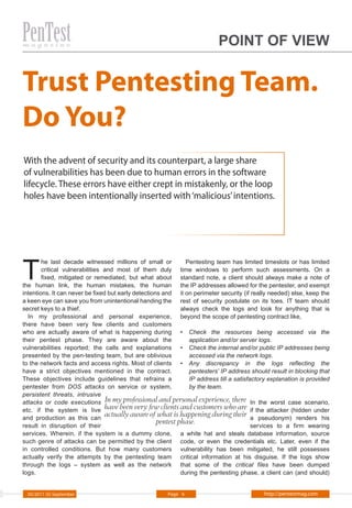 POINT OF VIEW


Trust Pentesting Team.
Do You?
With the advent of security and its counterpart, a large share
of vulnerabilities has been due to human errors in the software
lifecycle. These errors have either crept in mistakenly, or the loop
holes have been intentionally inserted with ‘malicious’ intentions.




T
        he last decade witnessed millions of small or           Pentesting team has limited timeslots or has limited
        critical vulnerabilities and most of them duly time windows to perform such assessments. On a
        fixed, mitigated or remediated, but what about standard note, a client should always make a note of
the human link, the human mistakes, the human the IP addresses allowed for the pentester, and exempt
intentions. It can never be fixed but early detections and it on perimeter security (if really needed) else, keep the
a keen eye can save you from unintentional handing the rest of security postulate on its toes. IT team should
secret keys to a thief.                                       always check the logs and look for anything that is
  In my professional and personal experience, beyond the scope of pentesting contract like,
there have been very few clients and customers
who are actually aware of what is happening during • Check the resources being accessed via the
their pentest phase. They are aware about the                    application and/or server logs.
vulnerabilities reported; the calls and explanations • Check the internal and/or public IP addresses being
presented by the pen-testing team, but are oblivious             accessed via the network logs.
to the network facts and access rights. Most of clients • Any discrepancy in the logs reflecting the
have a strict objectives mentioned in the contract.              pentesters’ IP address should result in blocking that
These objectives include guidelines that refrains a              IP address till a satisfactory explanation is provided
pentester from DOS attacks on service or system,                 by the team.
persistent threats, intrusive
attacks or code executions In my professional and personal experience, there In the worst case scenario,
etc. if the system is live have been very few clients and customers who are if the attacker (hidden under
and production as this can
                                 actually aware of what is happening during their a pseudonym) renders his
result in disruption of their
                                                     pentest phase.                       services to a firm wearing
services. Wherein, if the system is a dummy clone, a white hat and steals database information, source
such genre of attacks can be permitted by the client code, or even the credentials etc. Later, even if the
in controlled conditions. But how many customers vulnerability has been mitigated, he still possesses
actually verify the attempts by the pentesting team critical information at his disguise. If the logs show
through the logs – system as well as the network that some of the critical files have been dumped
logs.                                                         during the pentesting phase, a client can (and should)


  05/2011 (5) September                                 Page 6                               http://pentestmag.com
 