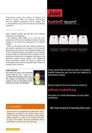 Smartphone running the version of             Android you
select is active within the analysis          environment;
now the malicious application can be          loaded. This
is accomplished using Adb and issuing         the following
command:

adb.exe install <sample.apk>


(Note: Replace sample with the title of the malware
sample you are analyzing.)
  The following table (Table 1) is a list (not com-
prehensive) of free tools available to Android malware
analysis to aid during the examination of a malware
sample.
  Many in the security field view malware analysis as
the reactive response to an attack, but the opposite
approach can be taken to help mitigate damages prior
to this. Penetration testers can analyze or use malware
analysis results to understand what an attacker is after,
persistence mechanisms, propagation techniques, and
advanced methods being utilized. This intelligence
allows penetration testers the ability to replay real
world attacks and ensure the highest quality results are
provided to the customer.


CORY ADAMS
Cory Adams has been in the information
security �eld for over 7 years. He is
currently a Reverse Engineer with a Fortune
100 company. He specializes in malware
analysis as well as vulnerability analysis.
Follow Cory on twitter @SeedyAdams.




 COMMENT
 We are open for suggestions and discussion. Don’t
 hesitate to comment on the articles which you’ve
 read in this issue. Share your opinion on the subject
 matter brought up, back up or confront the point
 of view of the author. The best comments will be
 published on our site and in our next issue.



  05/2011 (5) September                                       http://pentestmag.com
 
