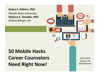50	
  Mobile	
  Hacks	
  
Career	
  Counselors	
  
Need	
  Right	
  Now!	
  	
  
Debra	
  S.	
  Osborn,	
  PhD	
  
Florida	
  State	
  University	
  
Melissa	
  A.	
  Venable,	
  PhD	
  
OnlineColleges.net	
  	
  
NCDA	
  2015	
  	
  
Denver,	
  CO	
  	
  	
  	
  	
  	
  	
  	
  	
  	
  	
  	
  	
  	
  	
  	
  	
  	
  
#NCDAdenver	
  	
  	
  	
  	
  	
  	
  	
  	
  	
  
 