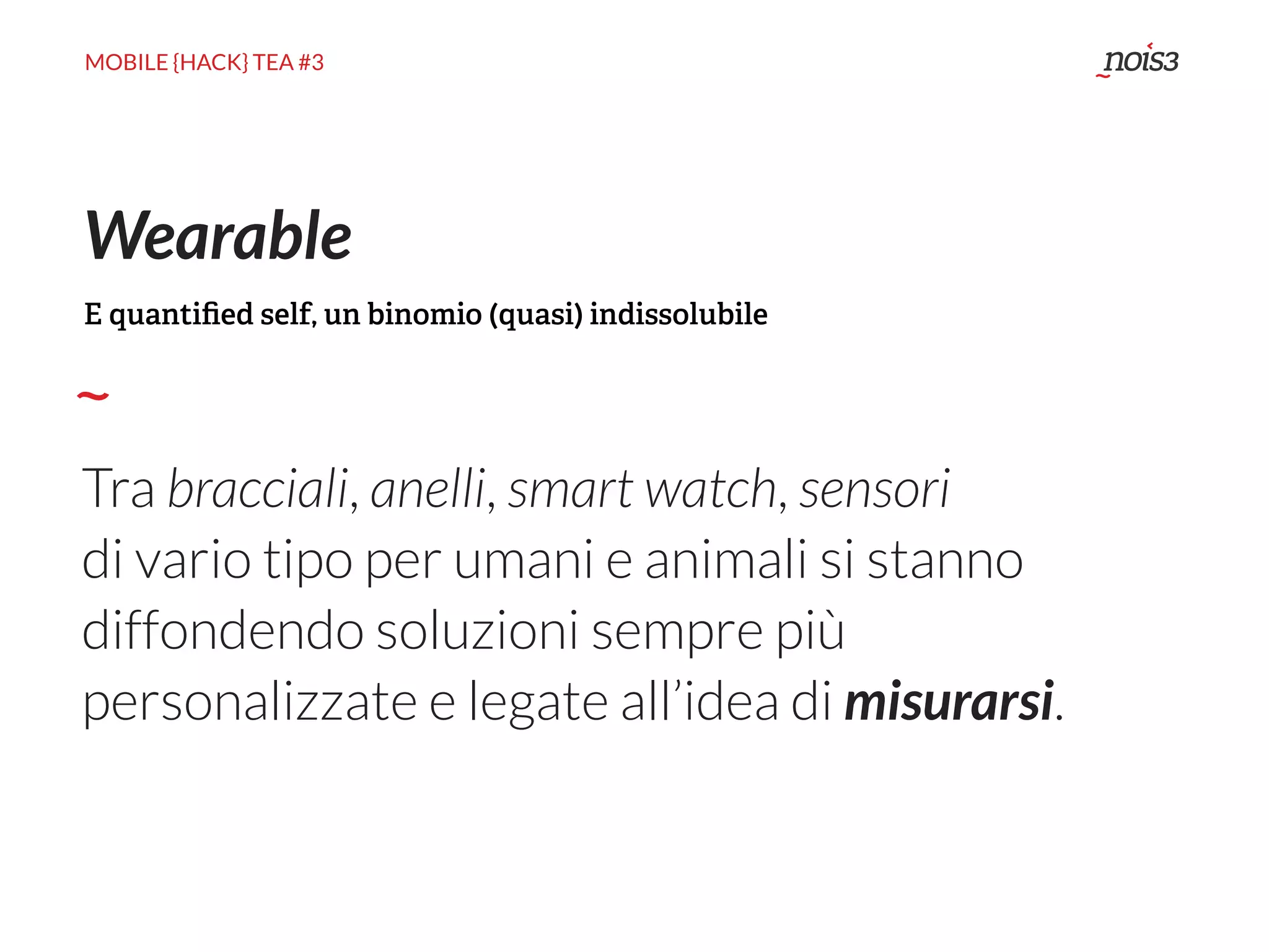 MOBILE {HACK} TEA #3
Tra bracciali, anelli, smart watch, sensori
di vario tipo per umani e animali si stanno
diffondendo soluzioni sempre più
personalizzate e legate all’idea di misurarsi.
Wearable
E quantiﬁed self, un binomio (quasi) indissolubile
 