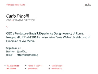 MOBILE {HACK} TEA #3
Carlo Frinolli
CEO e Fondatore di nois3, Experience Design Agency di Roma.
Insegno allo IED dal 2011 e ho in carico l’area Web e UX del corso di
Cinema e Nuovi Media.
Seguitemi su:
(twitter) @carl0s_ 
(blog) http://carlofrinolli.it
CEO + CREATIVE DIRECTOR
 