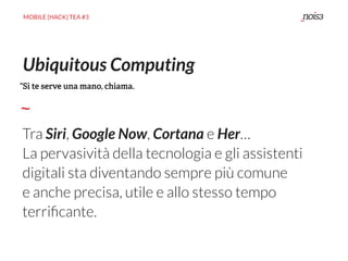 MOBILE {HACK} TEA #3
Tra Siri, Google Now, Cortana e Her…
La pervasività della tecnologia e gli assistenti
digitali sta diventando sempre più comune
e anche precisa, utile e allo stesso tempo
terriﬁcante.
Ubiquitous Computing
“Si te serve una mano, chiama.
 