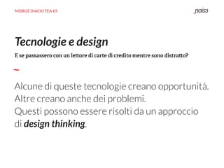 MOBILE {HACK} TEA #3
Alcune di queste tecnologie creano opportunità.
Altre creano anche dei problemi.
Questi possono essere risolti da un approccio
di design thinking.
Tecnologie e design
E se passassero con un le ore di carte di credito mentre sono distra o?
 
