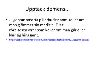 Upptäck demens... ... genom smarta pillerburkar som kollar om man glömmer sin medicin. Eller rörelsesensorer som kollar om man går eller klär sig långsamt. http://seattletimes.nwsource.com/html/personaltechnology/2012319800_gadgets12.html   