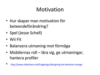 Motivation Hur skapar man motivation för beteendeförändring? Spel (Jesse Schell) Wii Fit Balansera utmaning mot förmåga Mobilernas roll – lära sig, ge utmaningar, hantera profiler http://www.slideshare.net/frogdesign/designing-the-behavior-change   
