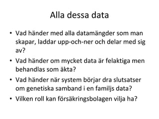 Alla dessa data Vad händer med alla datamängder som man skapar, laddar upp-och-ner och delar med sig av? Vad händer om mycket data är felaktiga men behandlas som äkta? Vad händer när system börjar dra slutsatser om genetiska samband i en familjs data? Vilken roll kan försäkringsbolagen vilja ha? 