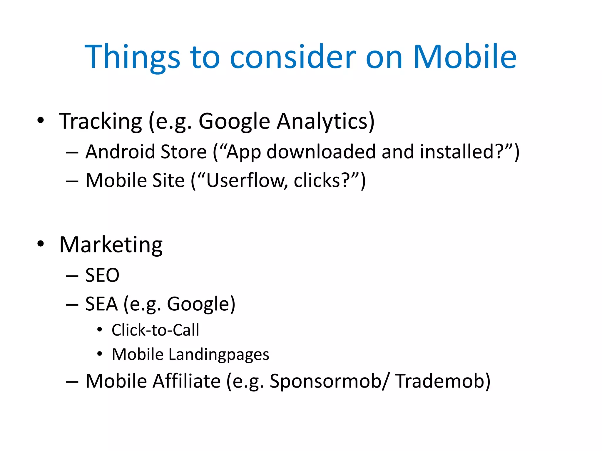 Things to consider on Mobile
• Tracking (e.g. Google Analytics)
   – Android Store (“App downloaded and installed?”)
   – Mobile Site (“Userflow, clicks?”)


• Marketing
   – SEO
   – SEA (e.g. Google)
      • Click-to-Call
      • Mobile Landingpages
   – Mobile Affiliate (e.g. Sponsormob/ Trademob)
 