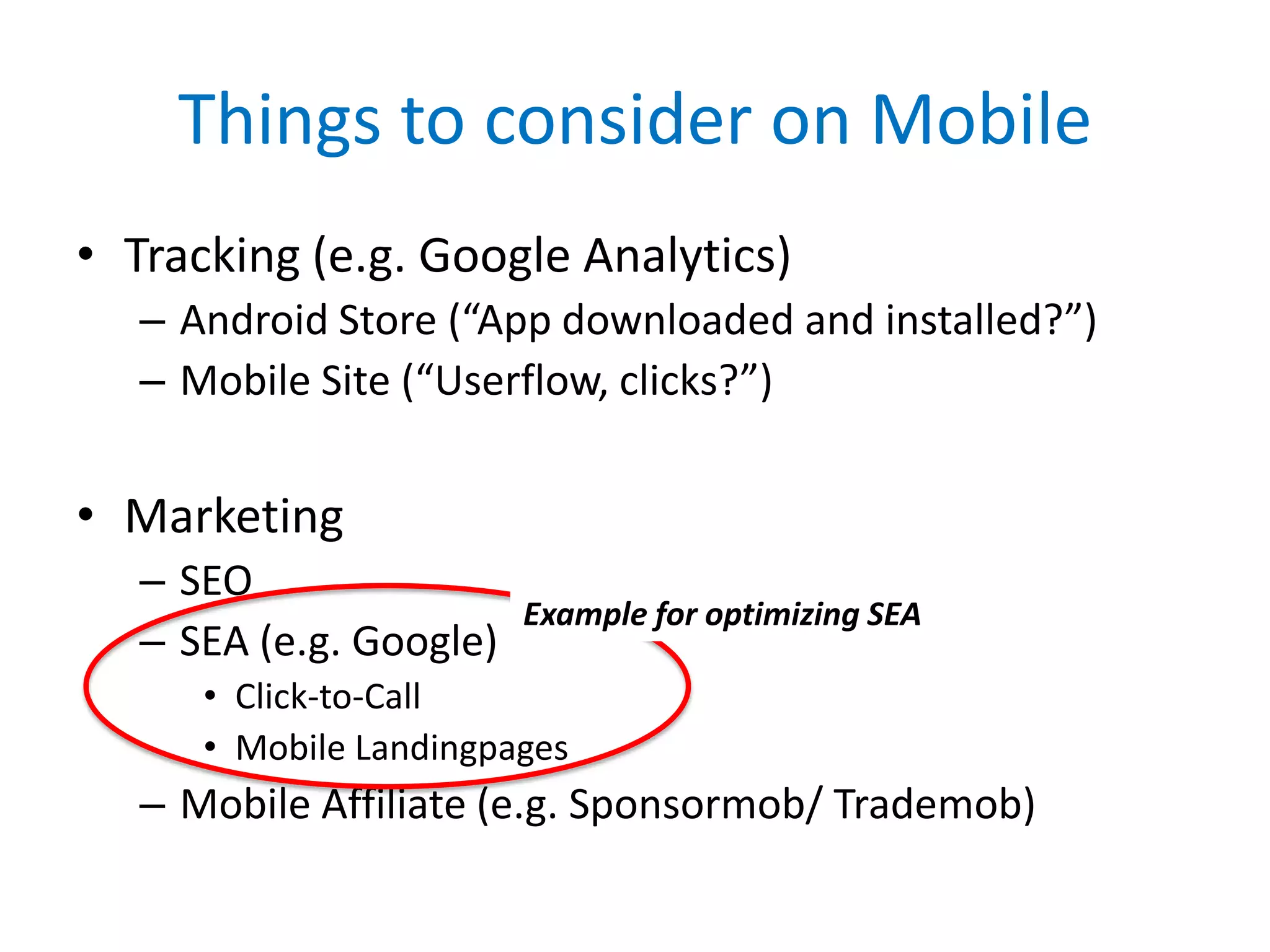 Things to consider on Mobile
• Tracking (e.g. Google Analytics)
   – Android Store (“App downloaded and installed?”)
   – Mobile Site (“Userflow, clicks?”)


• Marketing
   – SEO
                         Example for optimizing SEA
   – SEA (e.g. Google)
      • Click-to-Call
      • Mobile Landingpages
   – Mobile Affiliate (e.g. Sponsormob/ Trademob)
 
