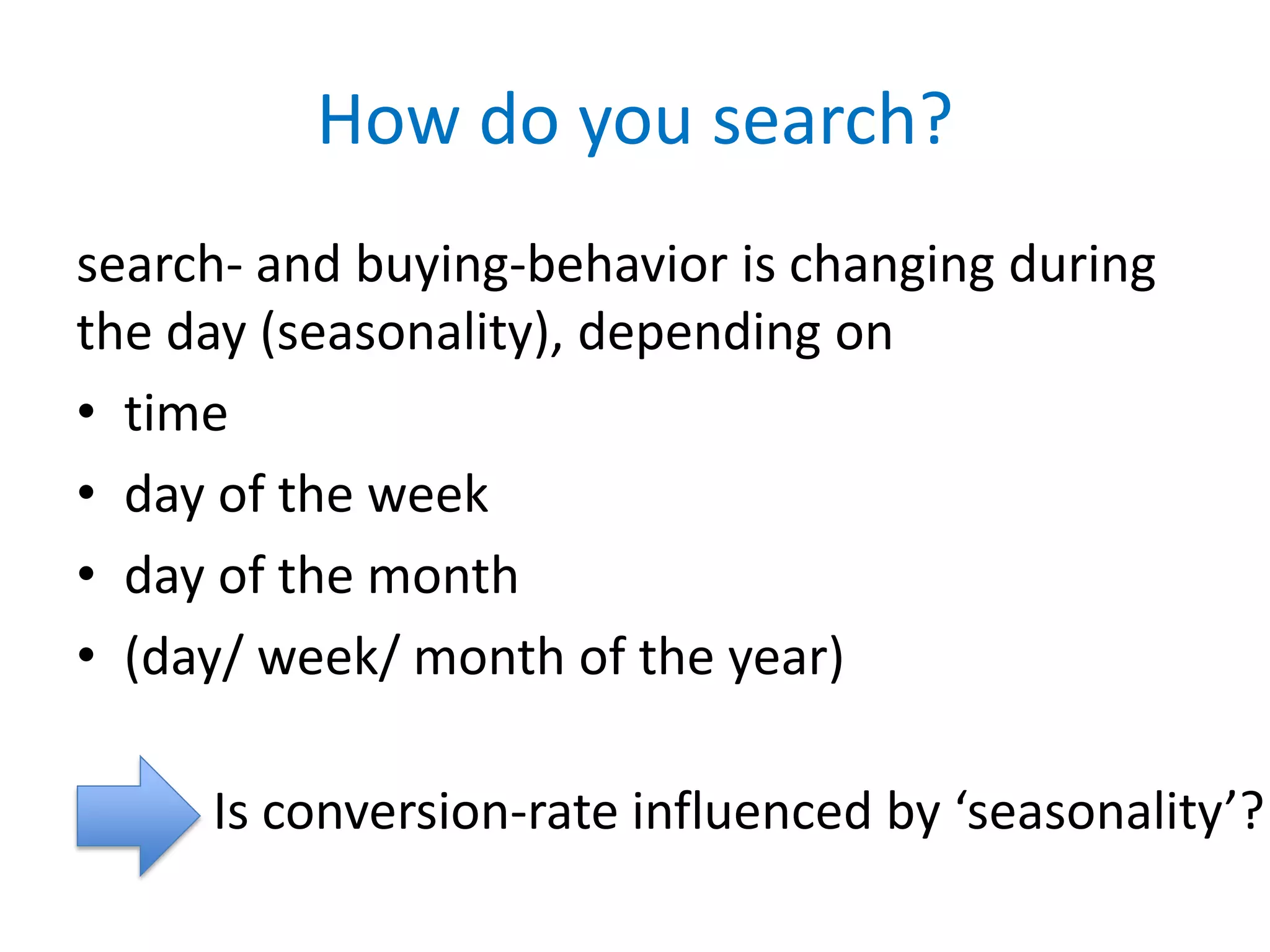 How do you search?
search- and buying-behavior is changing during
the day (seasonality), depending on
• time
• day of the week
• day of the month
• (day/ week/ month of the year)

     Is conversion-rate influenced by ‘seasonality’?
 