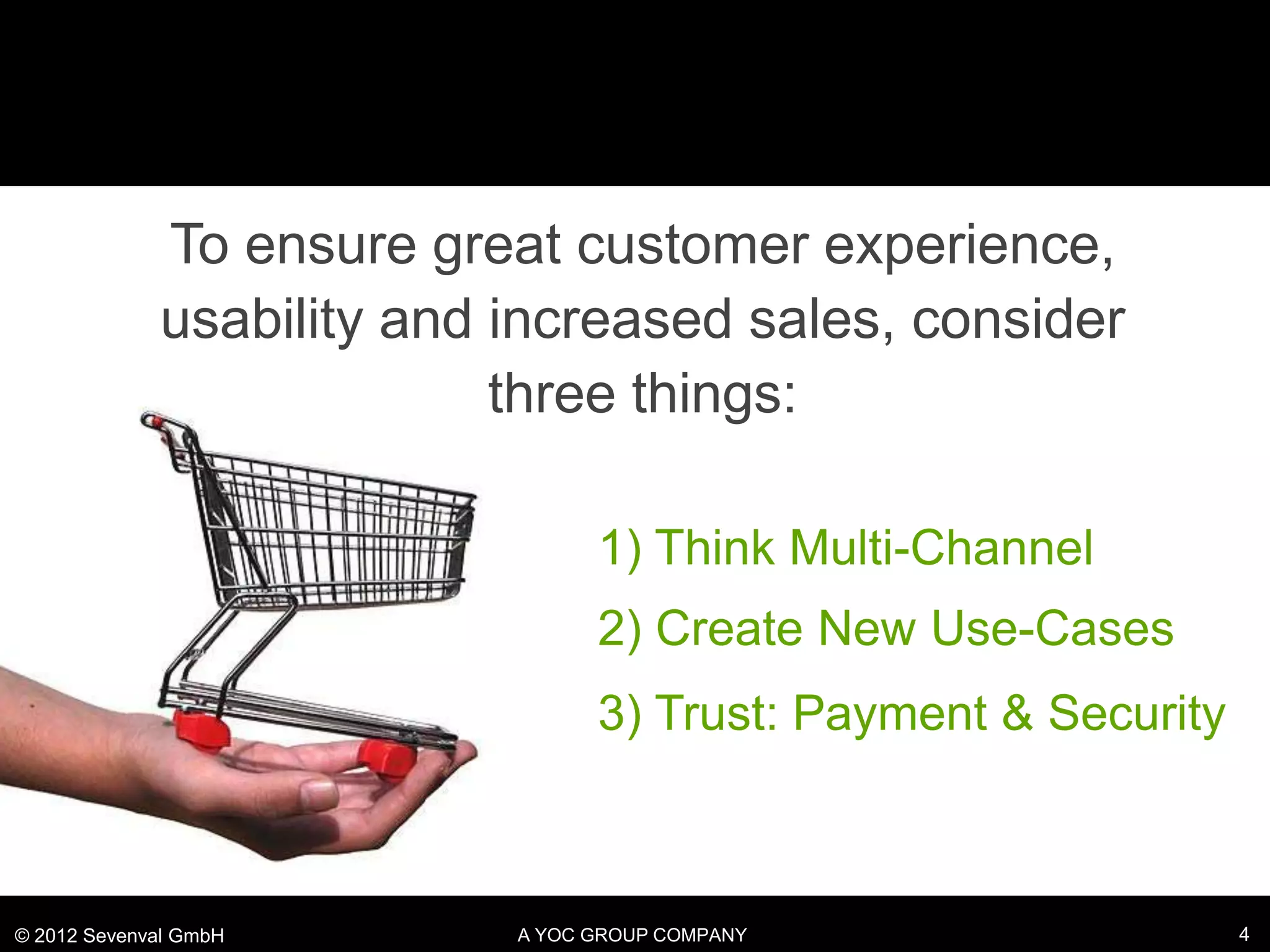 To ensure great customer experience,
             usability and increased sales, consider
                           three things:

                                 1) Think Multi-Channel
                                 2) Create New Use-Cases
                                 3) Trust: Payment & Security



© 2012 Sevenval GmbH       A YOC GROUP COMPANY                  4
 