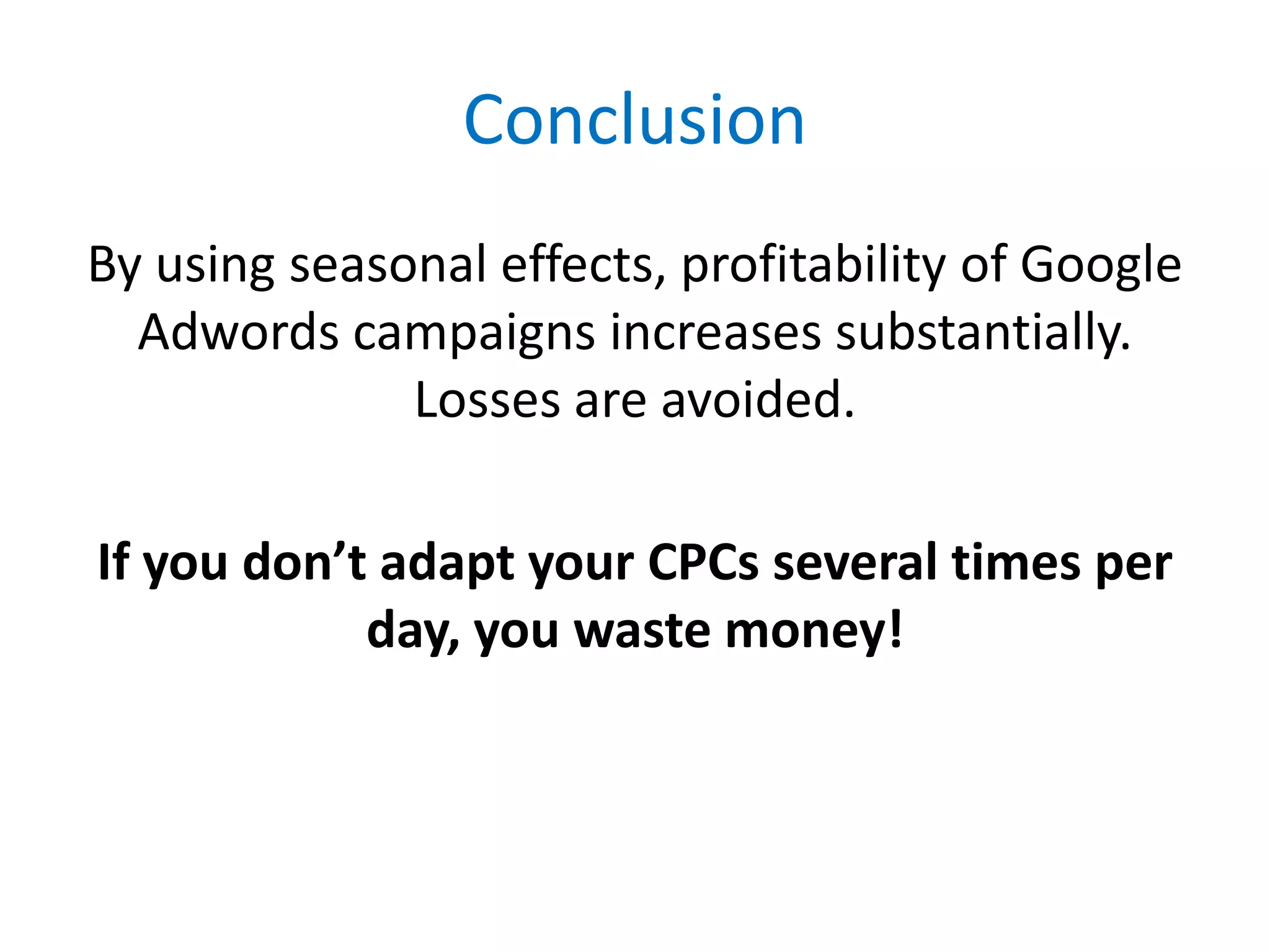 Conclusion
By using seasonal effects, profitability of Google
  Adwords campaigns increases substantially.
              Losses are avoided.

If you don’t adapt your CPCs several times per
            day, you waste money!
 