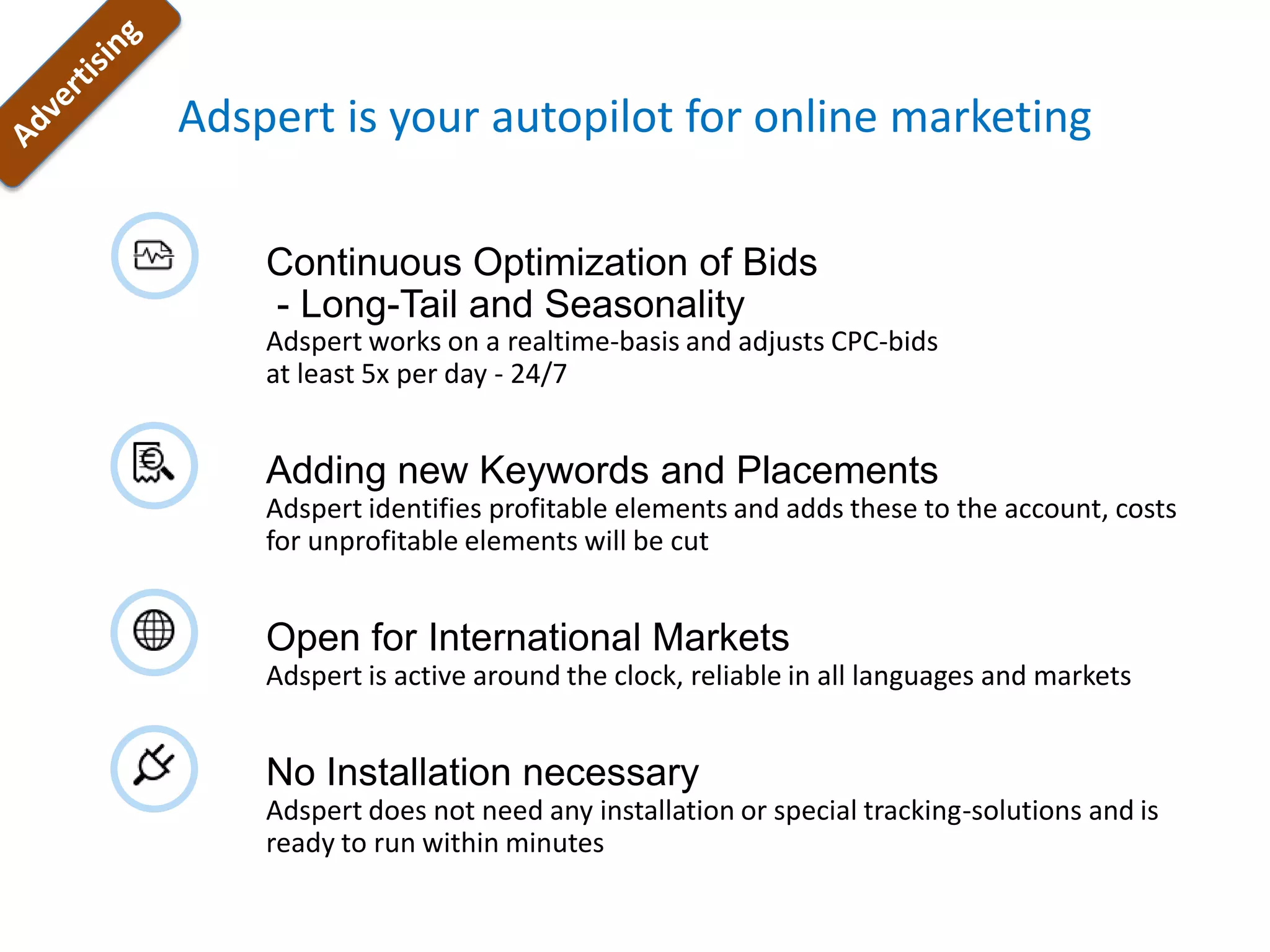Adspert is your autopilot for online marketing

    Continuous Optimization of Bids
    - Long-Tail and Seasonality
    Adspert works on a realtime-basis and adjusts CPC-bids
    at least 5x per day - 24/7


    Adding new Keywords and Placements
    Adspert identifies profitable elements and adds these to the account, costs
    for unprofitable elements will be cut


    Open for International Markets
    Adspert is active around the clock, reliable in all languages and markets


    No Installation necessary
    Adspert does not need any installation or special tracking-solutions and is
    ready to run within minutes
 