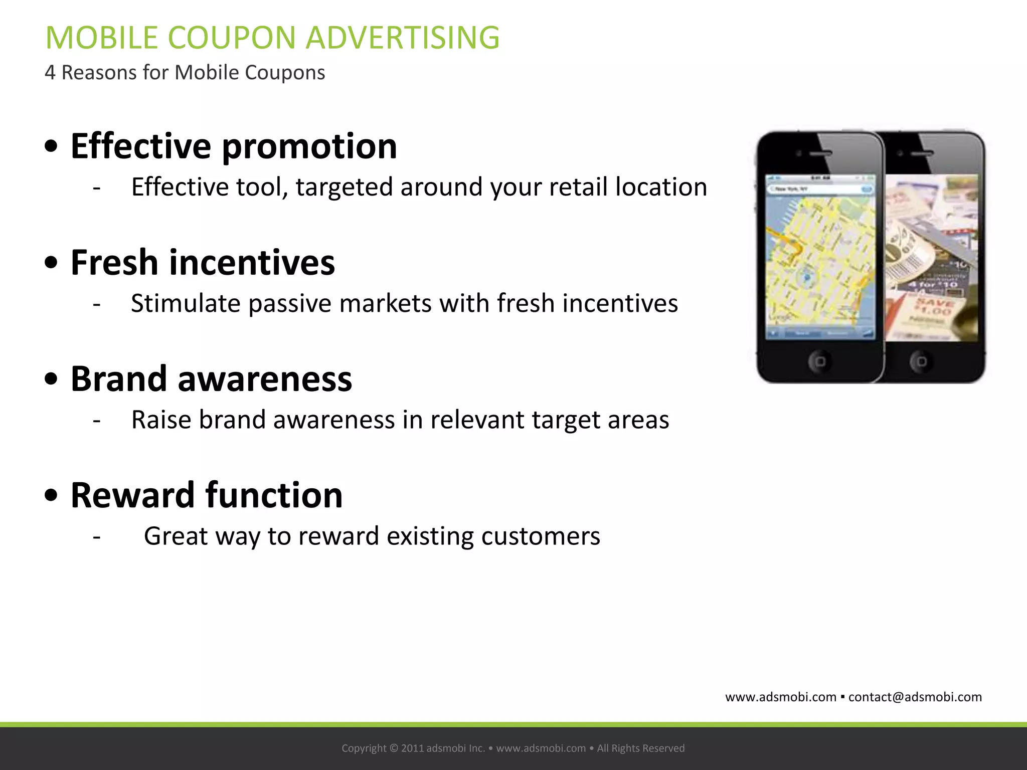 MOBILE COUPON ADVERTISING
4 Reasons for Mobile Coupons


• Effective promotion
    -   Effective tool, targeted around your retail location

• Fresh incentives
    -   Stimulate passive markets with fresh incentives

• Brand awareness
    -   Raise brand awareness in relevant target areas

• Reward function
    -    Great way to reward existing customers




                                                                                                       www.adsmobi.com ▪ contact@adsmobi.com


                               Copyright © 2011 adsmobi Inc. • www.adsmobi.com • All Rights Reserved
 