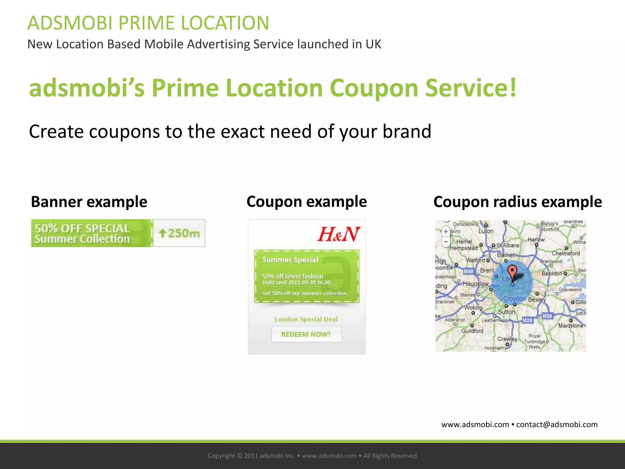 ADSMOBI PRIME LOCATION
New Location Based Mobile Advertising Service launched in UK


adsmobi’s Prime Location Coupon Service!
Create coupons to the exact need of your brand


Banner example                            Coupon example                                              Coupon radius example




                                                                                                      www.adsmobi.com ▪ contact@adsmobi.com


                              Copyright © 2011 adsmobi Inc. • www.adsmobi.com • All Rights Reserved
 