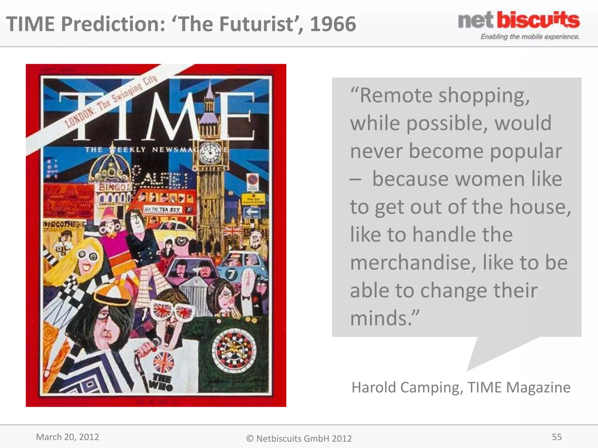 TIME Prediction: ‘The Futurist’, 1966


                                               “Remote shopping,
                                               while possible, would
                                               never become popular
                                               – because women like
                                               to get out of the house,
                                               like to handle the
                                               merchandise, like to be
                                               able to change their
                                               minds.”

                                               Harold Camping, TIME Magazine

   March 20, 2012        © Netbiscuits GmbH 2012                         55
 