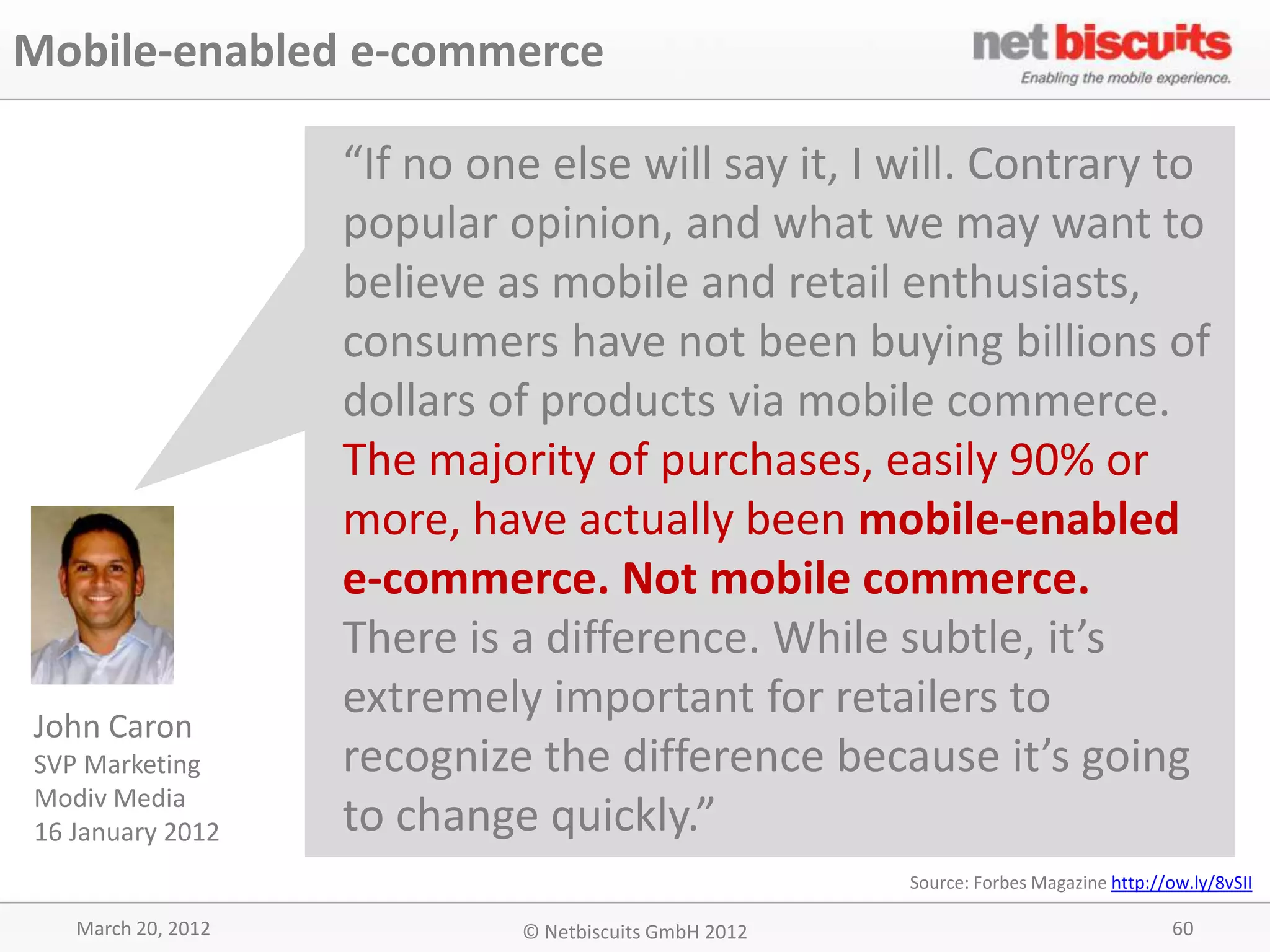 Mobile-enabled e-commerce

                    “If no one else will say it, I will. Contrary to
                    popular opinion, and what we may want to
                    believe as mobile and retail enthusiasts,
                    consumers have not been buying billions of
                    dollars of products via mobile commerce.
                    The majority of purchases, easily 90% or
                    more, have actually been mobile-enabled
                    e-commerce. Not mobile commerce.
                    There is a difference. While subtle, it’s
                    extremely important for retailers to
John Caron
SVP Marketing       recognize the difference because it’s going
Modiv Media
16 January 2012     to change quickly.”
                                                       Source: Forbes Magazine http://ow.ly/8vSII

   March 20, 2012            © Netbiscuits GmbH 2012                                   60
 