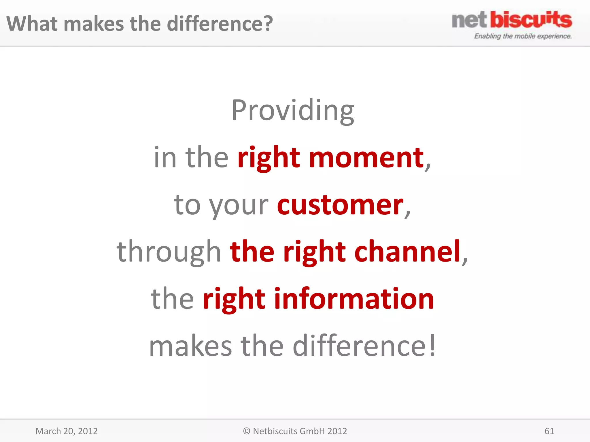 What makes the difference?


                             Providing
                      in the right moment,
                        to your customer,
                   through the right channel,
                      the right information
                     makes the difference!

  March 20, 2012            © Netbiscuits GmbH 2012   61
 