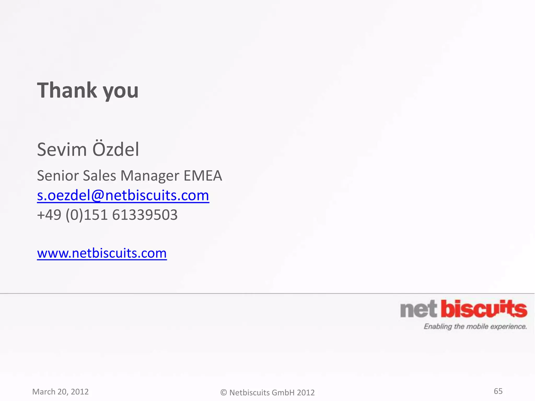 Thank you

 Sevim Özdel
 Senior Sales Manager EMEA
 s.oezdel@netbiscuits.com
 +49 (0)151 61339503

 www.netbiscuits.com




March 20, 2012           © Netbiscuits GmbH 2012   65
 