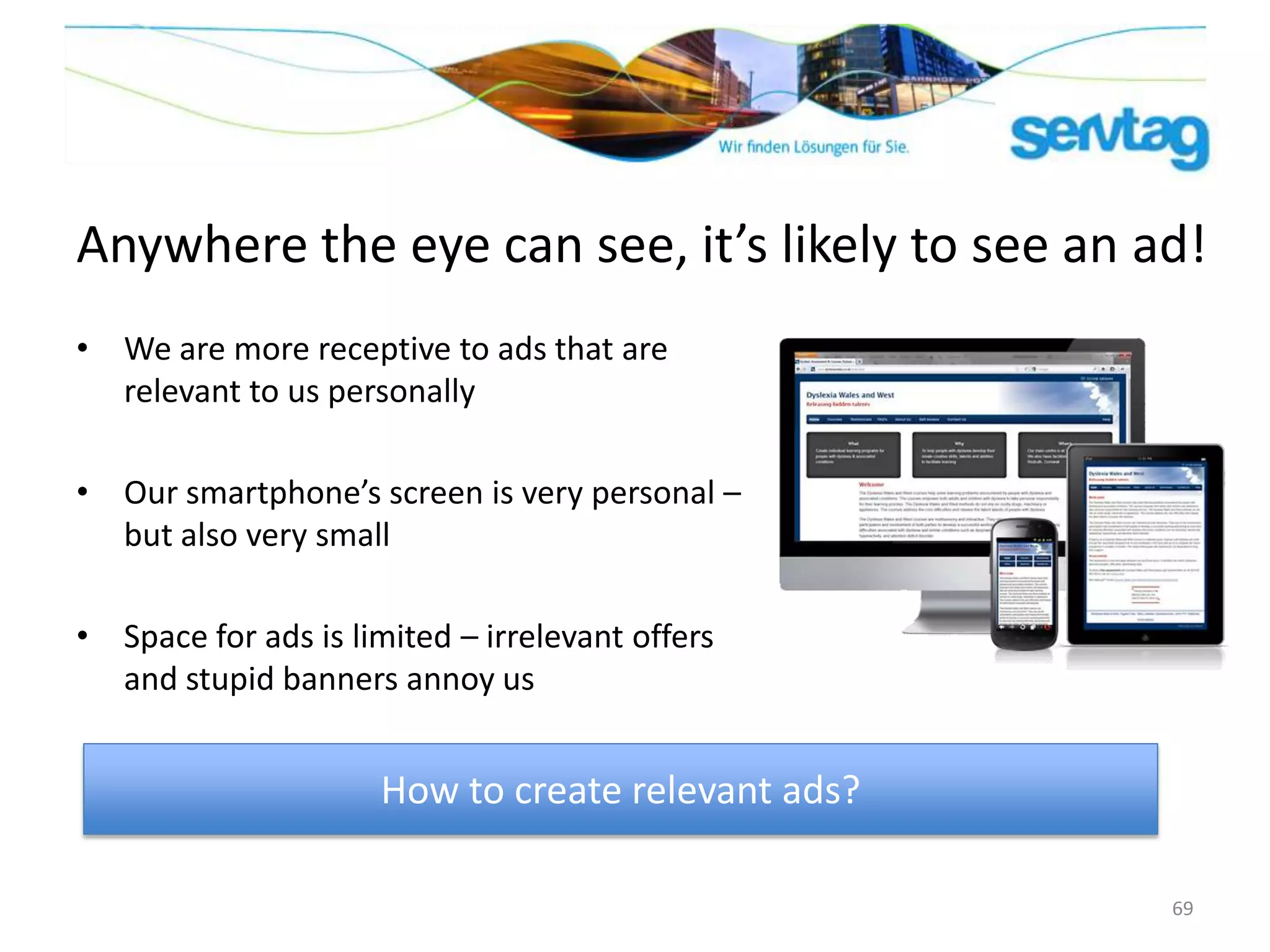 Anywhere the eye can see, it’s likely to see an ad!
• We are more receptive to ads that are
  relevant to us personally

• Our smartphone’s screen is very personal –
  but also very small

• Space for ads is limited – irrelevant offers
  and stupid banners annoy us


                     How to create relevant ads?

                                                   69
 