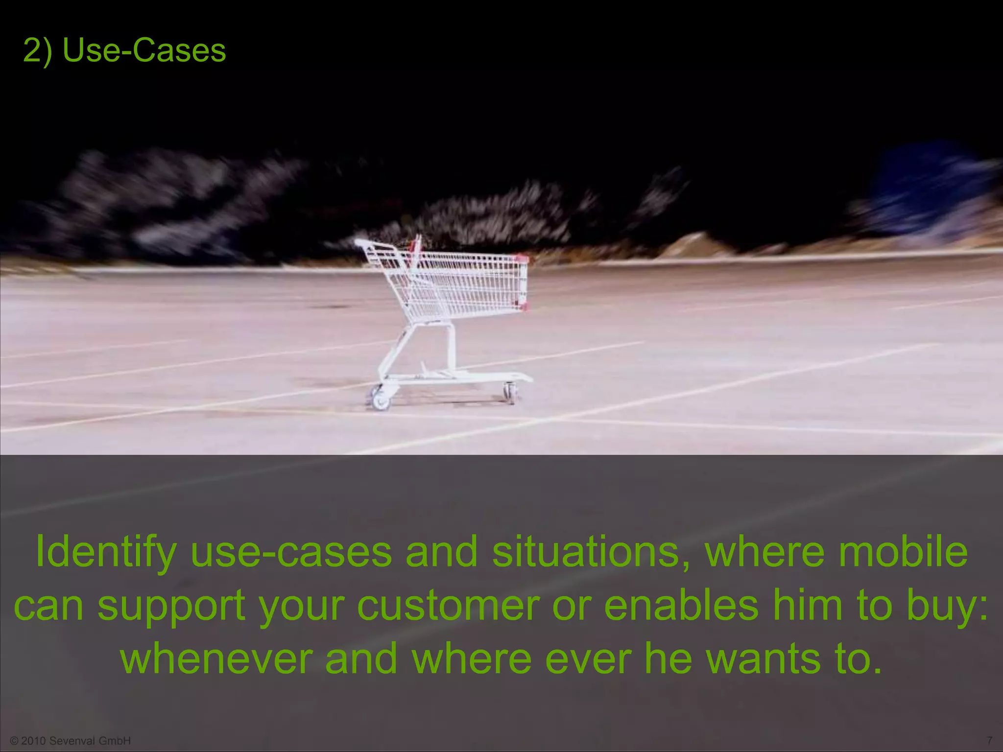 2) Use-Cases




 Identify use-cases and situations, where mobile
can support your customer or enables him to buy:
     whenever and where ever he wants to.
© 2010 Sevenval GmbH                           7
 