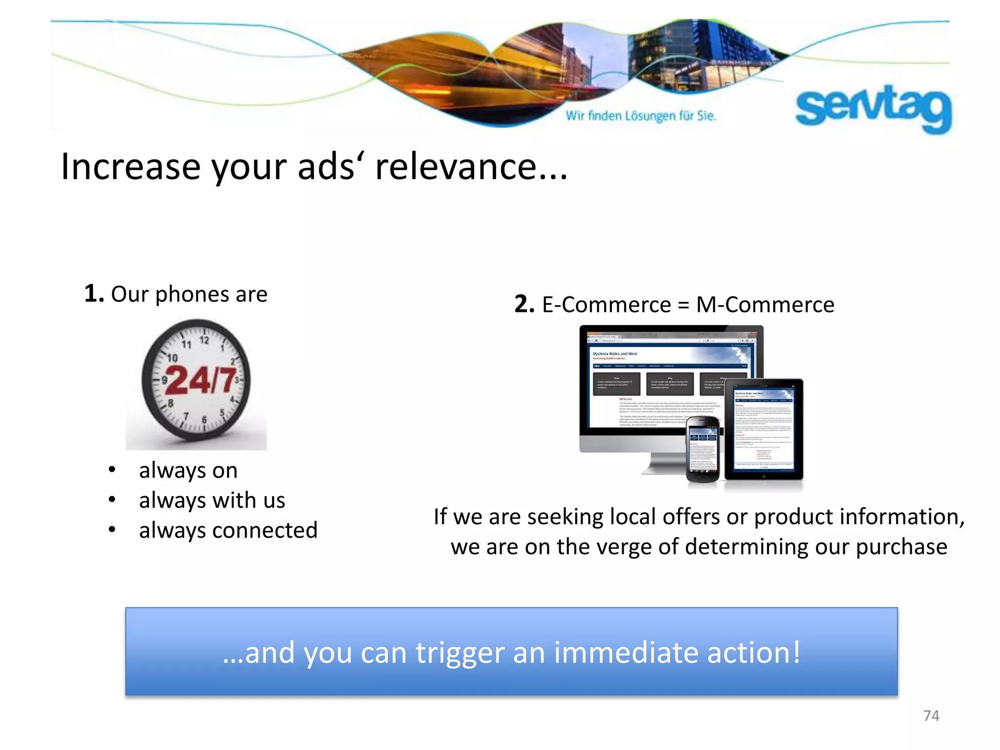 Increase your ads‘ relevance...

 1. Our phones are                 2. E-Commerce = M-Commerce




   • always on
   • always with us
                           If we are seeking local offers or product information,
   • always connected
                              we are on the verge of determining our purchase



             …and you can trigger an immediate action!
                                                                            74
 