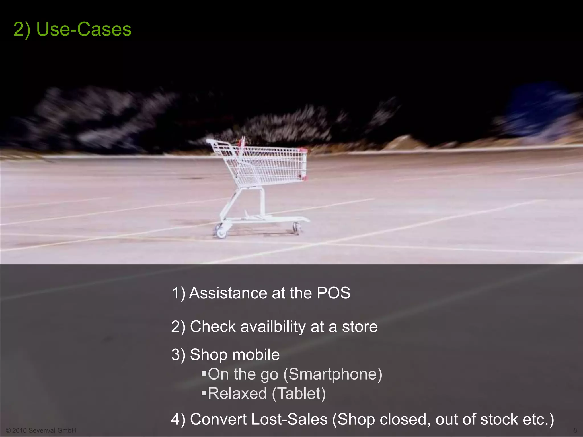 2) Use-Cases




                       1) Assistance at the POS

                       2) Check availbility at a store
                       3) Shop mobile
                           On the go (Smartphone)
                           Relaxed (Tablet)

© 2010 Sevenval GmbH
                       4) Convert Lost-Sales (Shop closed, out of stock etc.)   8
 