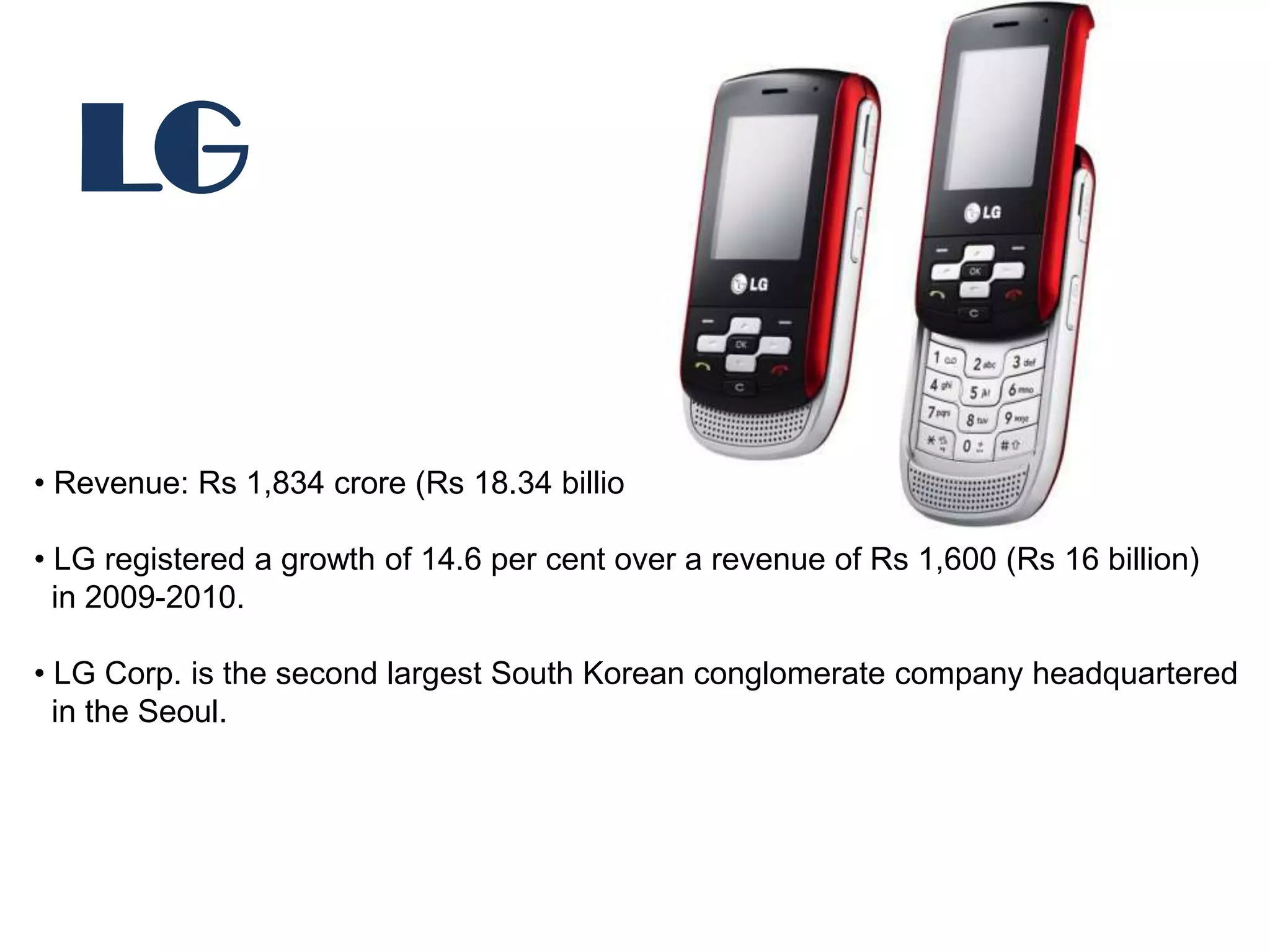 LG

• Revenue: Rs 1,834 crore (Rs 18.34 billion).

• LG registered a growth of 14.6 per cent over a revenue of Rs 1,600 (Rs 16 billion)
  in 2009-2010.

• LG Corp. is the second largest South Korean conglomerate company headquartered
  in the Seoul.
 