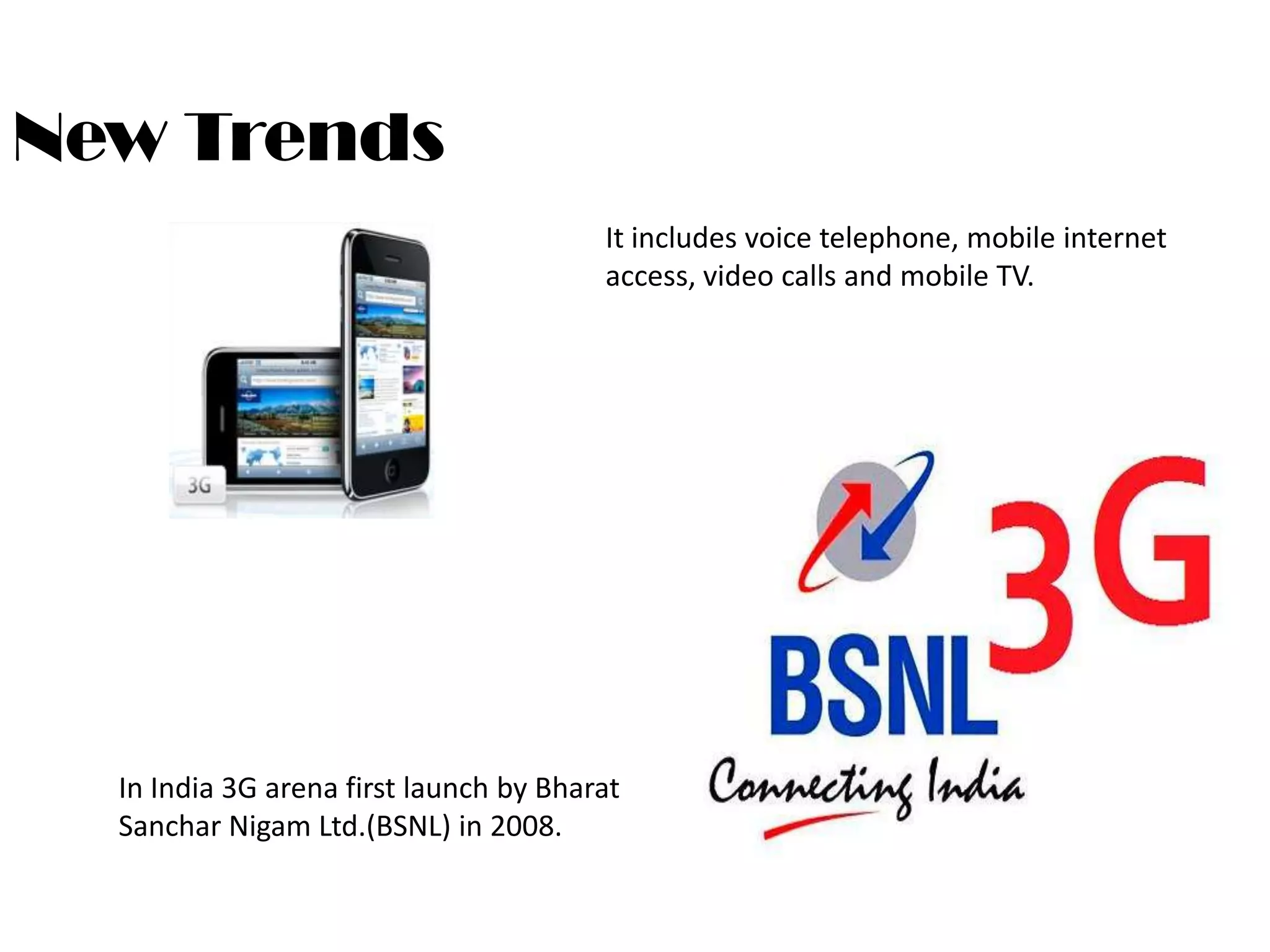 New Trends
                                        It includes voice telephone, mobile internet
                                        access, video calls and mobile TV.




  In India 3G arena first launch by Bharat
  Sanchar Nigam Ltd.(BSNL) in 2008.
 