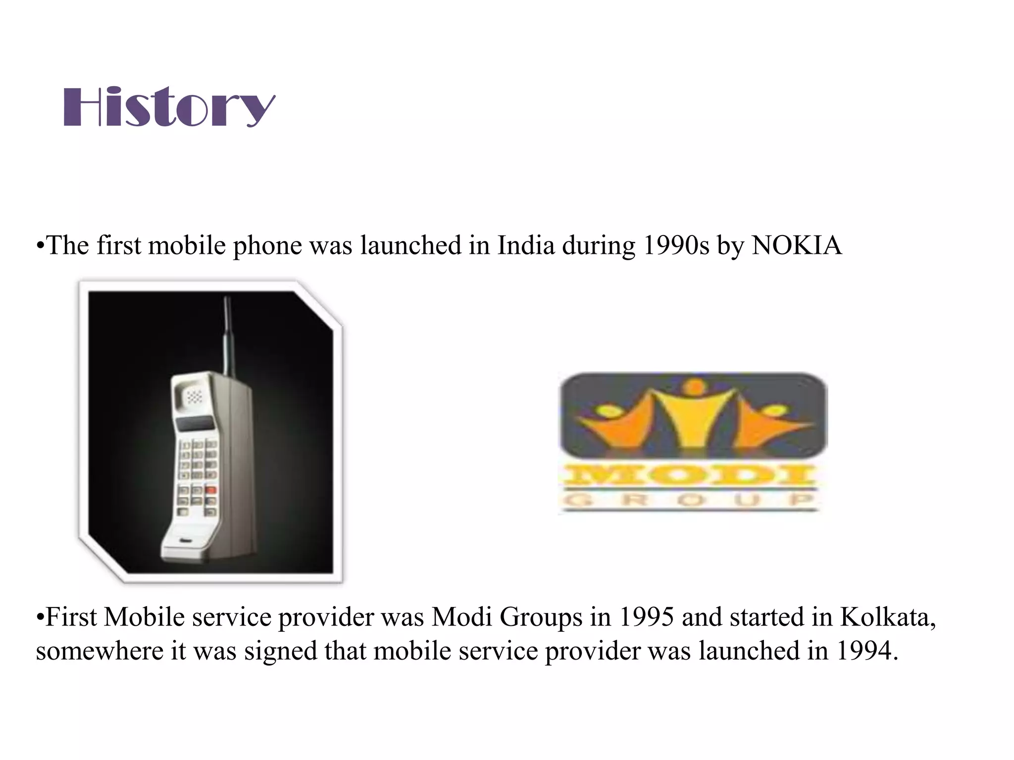 History

•The first mobile phone was launched in India during 1990s by NOKIA




•First Mobile service provider was Modi Groups in 1995 and started in Kolkata,
somewhere it was signed that mobile service provider was launched in 1994.
 