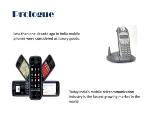 Prologue

Less than one decade ago in India mobile
phones were considered as luxury goods.




                                 Today India’s mobile telecommunication
                                 industry is the fastest growing market in the
                                 world
 