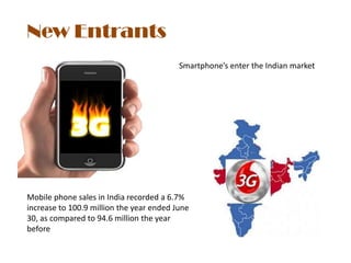 New Entrants
                                          Smartphone’s enter the Indian market




Mobile phone sales in India recorded a 6.7%
increase to 100.9 million the year ended June
30, as compared to 94.6 million the year
before
 