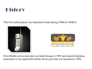 History

•The first mobile phone was launched in India during 1990s by NOKIA




•First Mobile service provider was Modi Groups in 1995 and started in Kolkata,
somewhere it was signed that mobile service provider was launched in 1994.
 