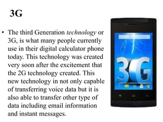 3G
• The third Generation technology or
3G, is what many people currently
use in their digital calculator phone
today. This technology was created
very soon after the excitement that
the 2G technology created. This
new technology in not only capable
of transferring voice data but it is
also able to transfer other type of
data including email information
and instant messages.
 