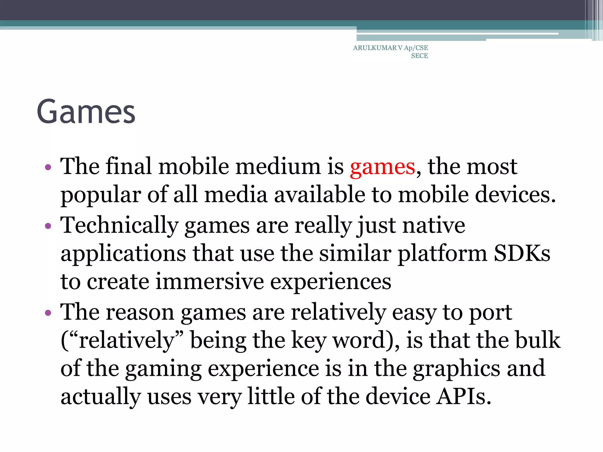 Games
• The final mobile medium is games, the most
popular of all media available to mobile devices.
• Technically games are really just native
applications that use the similar platform SDKs
to create immersive experiences
• The reason games are relatively easy to port
(“relatively” being the key word), is that the bulk
of the gaming experience is in the graphics and
actually uses very little of the device APIs.
ARULKUMAR V Ap/CSE
SECE
 