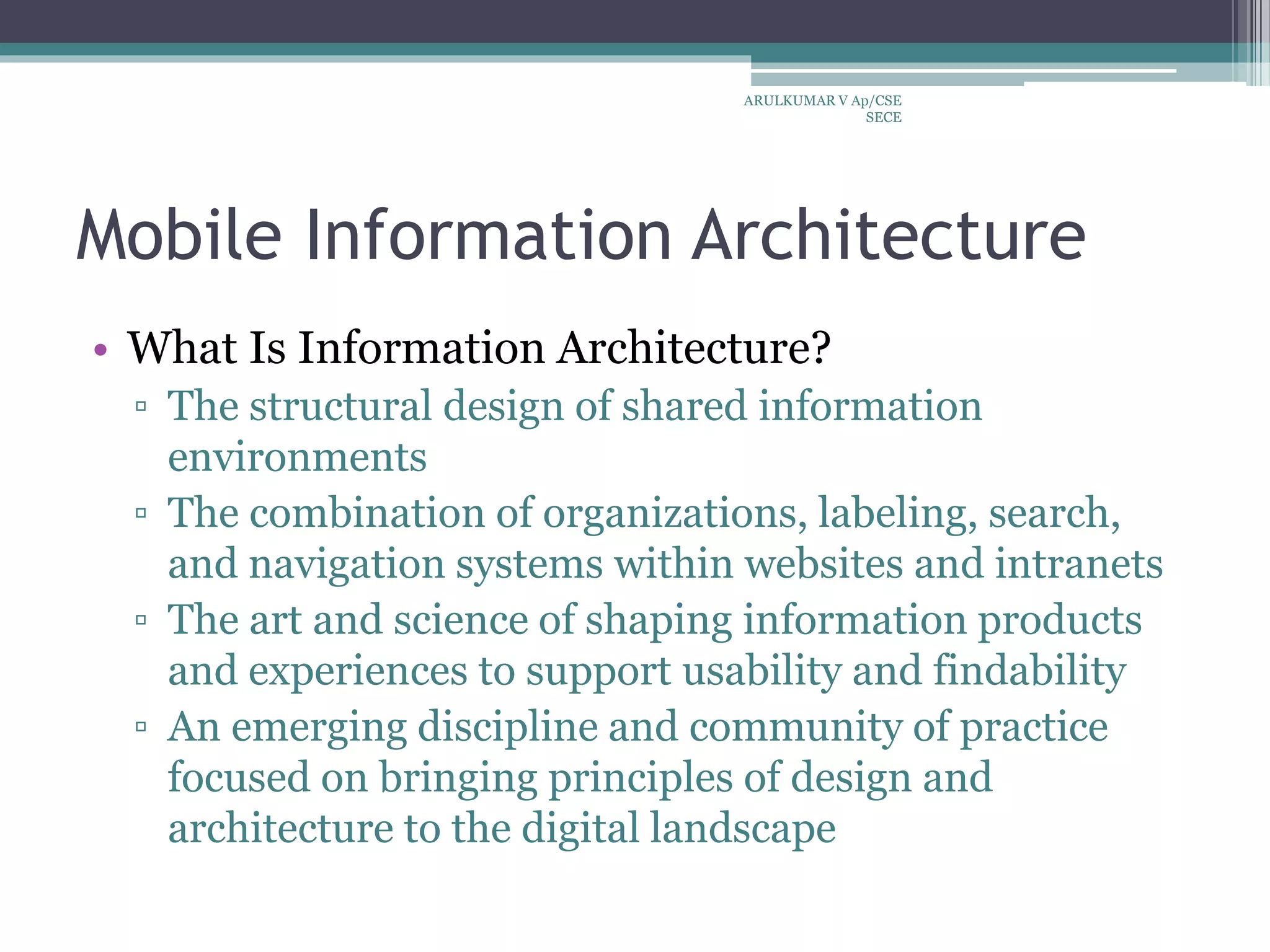 Mobile Information Architecture
• What Is Information Architecture?
▫ The structural design of shared information
environments
▫ The combination of organizations, labeling, search,
and navigation systems within websites and intranets
▫ The art and science of shaping information products
and experiences to support usability and findability
▫ An emerging discipline and community of practice
focused on bringing principles of design and
architecture to the digital landscape
ARULKUMAR V Ap/CSE
SECE
 