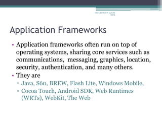 Application Frameworks
• Application frameworks often run on top of
operating systems, sharing core services such as
communications, messaging, graphics, location,
security, authentication, and many others.
• They are
▫ Java, S60, BREW, Flash Lite, Windows Mobile,
▫ Cocoa Touch, Android SDK, Web Runtimes
(WRTs), WebKit, The Web
ARULKUMAR V Ap/CSE
SECE
 