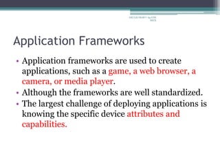 Application Frameworks
• Application frameworks are used to create
applications, such as a game, a web browser, a
camera, or media player.
• Although the frameworks are well standardized.
• The largest challenge of deploying applications is
knowing the specific device attributes and
capabilities.
ARULKUMAR V Ap/CSE
SECE
 